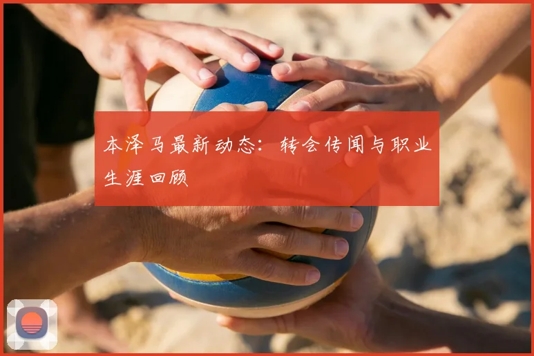 本泽马最新动态:转会传闻与职业生涯回顾