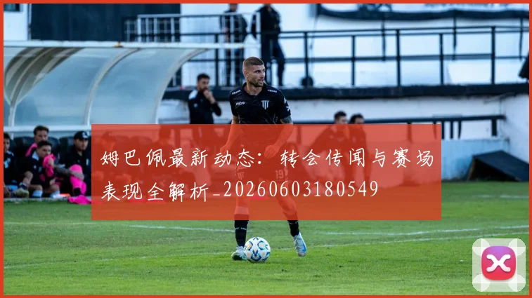 姆巴佩最新动态：转会传闻与赛场表现全解析_20260603180549