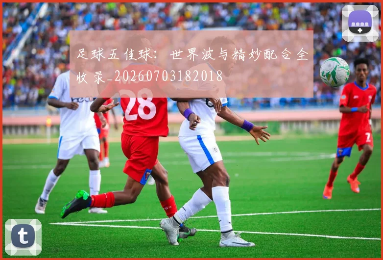 足球五佳球:世界波与精妙配合全收录_20260703182018