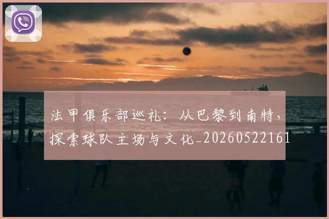 法甲俱乐部巡礼:从巴黎到南特,探索球队主场与文化_20260522161149