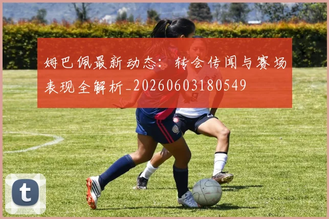 姆巴佩最新动态:转会传闻与赛场表现全解析_20260603180549