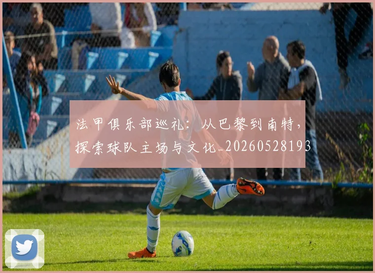 法甲俱乐部巡礼:从巴黎到南特,探索球队主场与文化_20260528193421