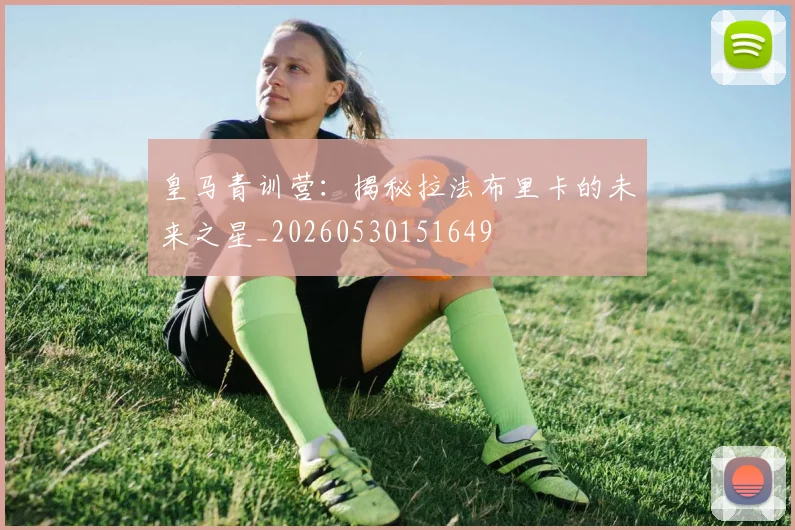 皇马青训营:揭秘拉法布里卡的未来之星_20260530151649