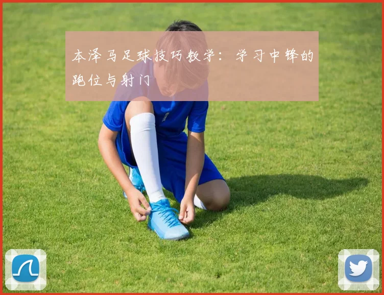 本泽马足球技巧教学：学习中锋的跑位与射门