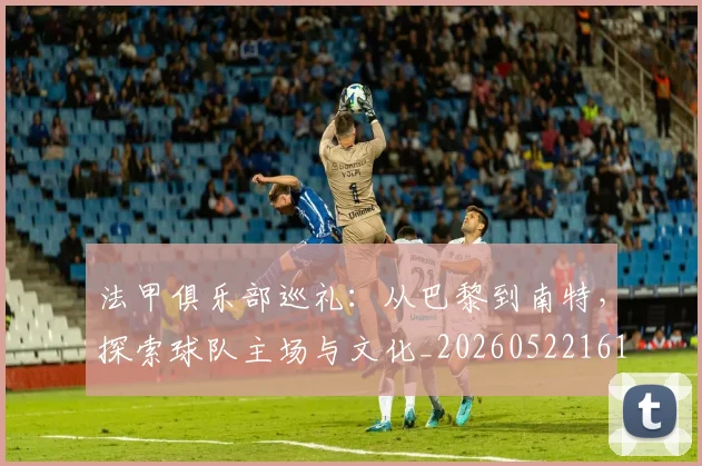 法甲俱乐部巡礼:从巴黎到南特,探索球队主场与文化_20260522161149