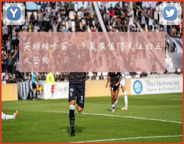 英超转会窗：今夏最值得关注的五大签约