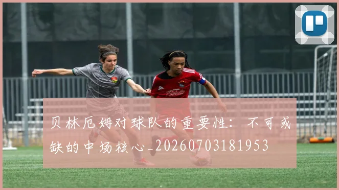 贝林厄姆对球队的重要性:不可或缺的中场核心_20260703181953