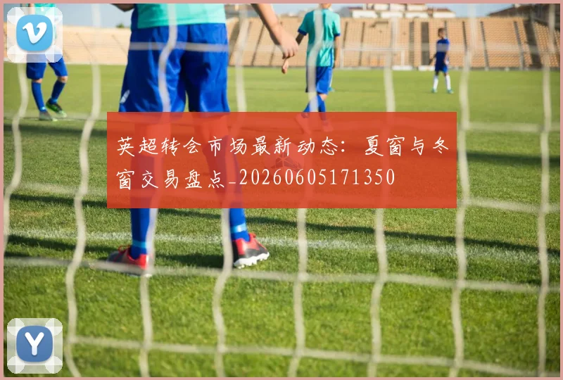 英超转会市场最新动态：夏窗与冬窗交易盘点_20260605171350