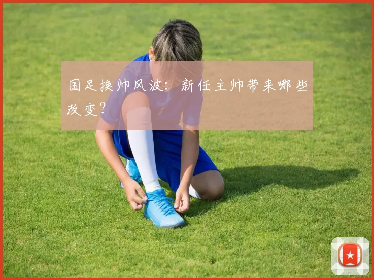 国足换帅风波：新任主帅带来哪些改变？