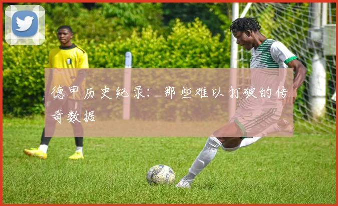 德甲历史纪录:那些难以打破的传奇数据