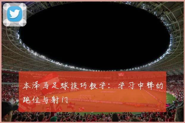 本泽马足球技巧教学:学习中锋的跑位与射门